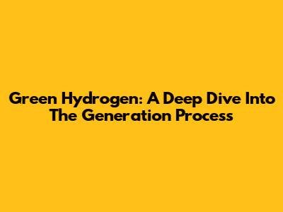 Green Hydrogen: A Deep Dive Into The Generation Process