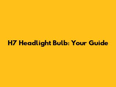H7 Headlight Bulb: Your Guide