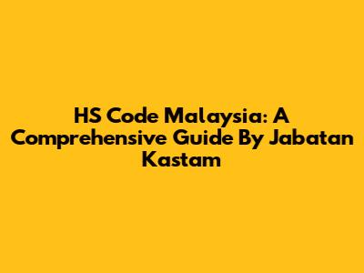 HS Code Malaysia: A Comprehensive Guide By Jabatan Kastam