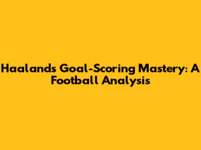Haaland's Goal-Scoring Mastery: A Football Analysis