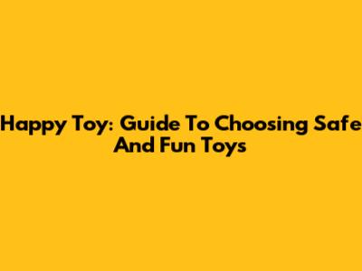 Happy Toy: Guide To Choosing Safe And Fun Toys