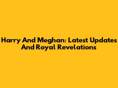 Harry And Meghan: Latest Updates And Royal Revelations