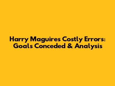 Harry Maguire's Costly Errors: Goals Conceded & Analysis