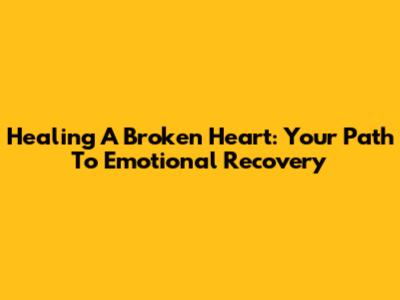 Healing A Broken Heart: Your Path To Emotional Recovery
