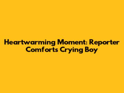 Heartwarming Moment: Reporter Comforts Crying Boy