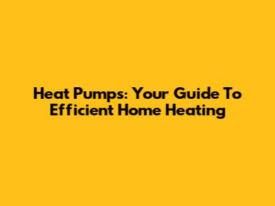 Heat Pumps: Your Guide To Efficient Home Heating