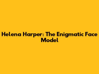 Helena Harper: The Enigmatic Face Model