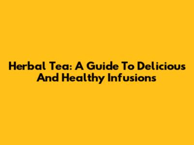 Herbal Tea: A Guide To Delicious And Healthy Infusions