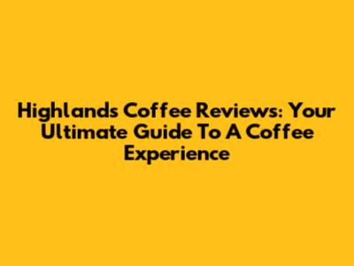 Highlands Coffee Reviews: Your Ultimate Guide To A Coffee Experience