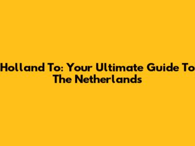 Holland To: Your Ultimate Guide To The Netherlands