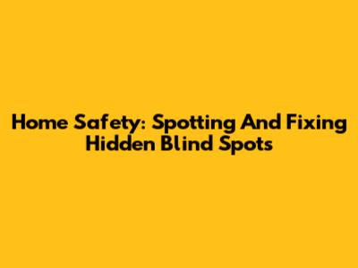 Home Safety: Spotting And Fixing Hidden Blind Spots