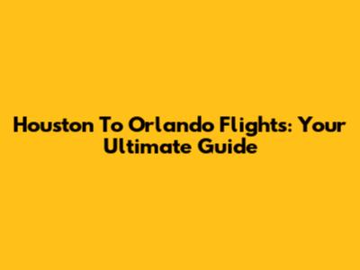 Houston To Orlando Flights: Your Ultimate Guide