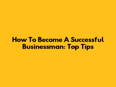 How To Become A Successful Businessman: Top Tips