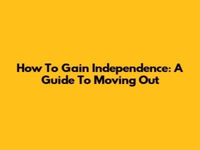 How To Gain Independence: A Guide To Moving Out