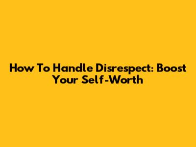 How To Handle Disrespect: Boost Your Self-Worth