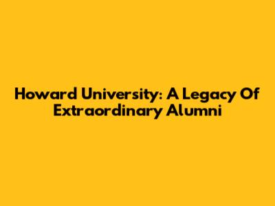 Howard University: A Legacy Of Extraordinary Alumni