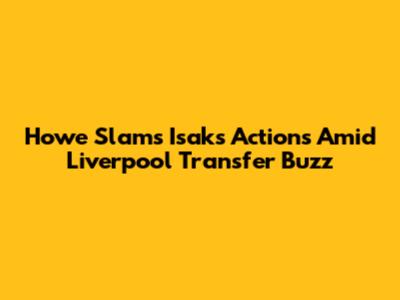 Howe Slams Isak's Actions Amid Liverpool Transfer Buzz