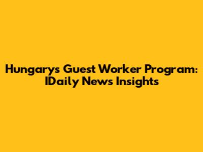 Hungary's Guest Worker Program: IDaily News Insights