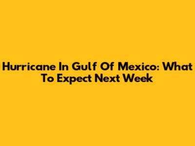 Hurricane In Gulf Of Mexico: What To Expect Next Week