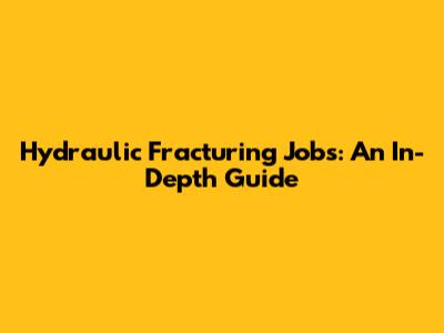 Hydraulic Fracturing Jobs: An In-Depth Guide