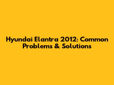 Hyundai Elantra 2012: Common Problems & Solutions