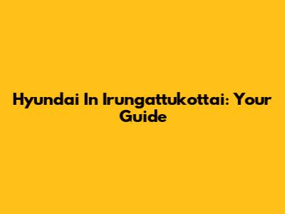Hyundai In Irungattukottai: Your Guide