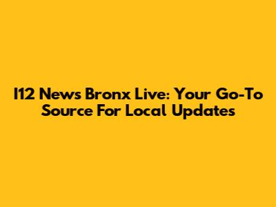 I12 News Bronx Live: Your Go-To Source For Local Updates