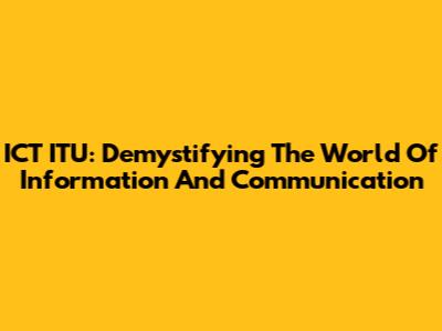 ICT ITU: Demystifying The World Of Information And Communication