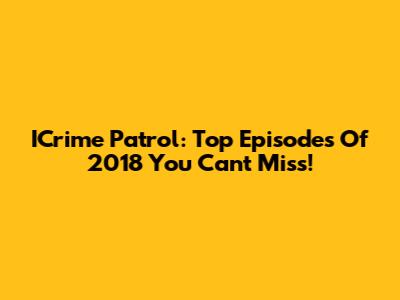 ICrime Patrol: Top Episodes Of 2018 You Can't Miss!