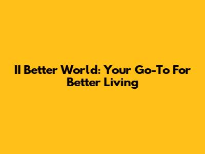 II Better World: Your Go-To For Better Living