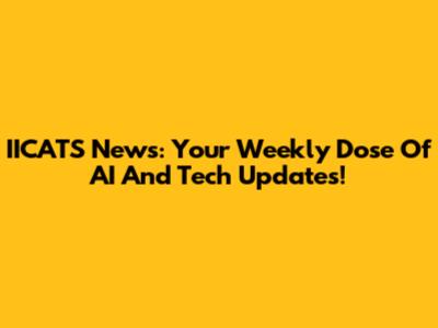 IICATS News: Your Weekly Dose Of AI And Tech Updates!