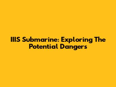 IIIS Submarine: Exploring The Potential Dangers