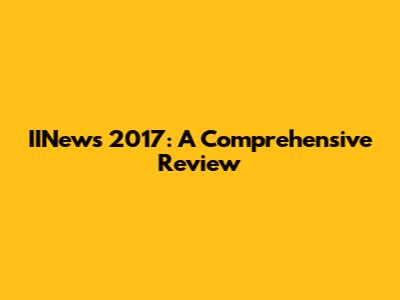 IINews 2017: A Comprehensive Review