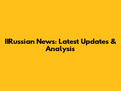 IIRussian News: Latest Updates & Analysis