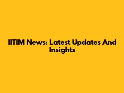 IITIM News: Latest Updates And Insights