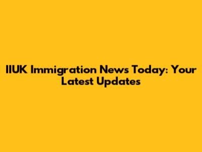 IIUK Immigration News Today: Your Latest Updates