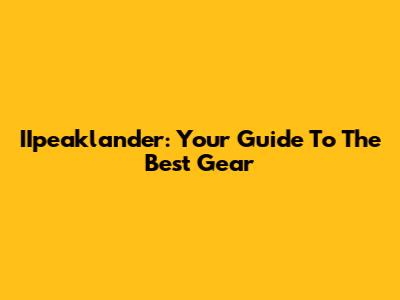 IIpeaklander: Your Guide To The Best Gear