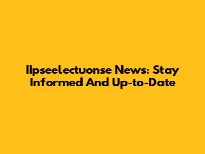 IIpseelectuonse News: Stay Informed And Up-to-Date
