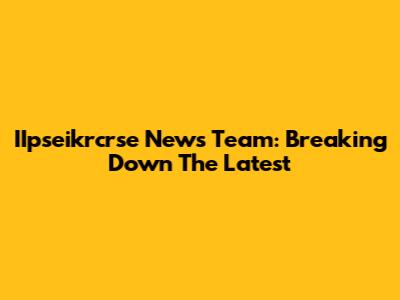 IIpseikrcrse News Team: Breaking Down The Latest