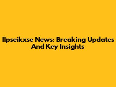 IIpseikxse News: Breaking Updates And Key Insights