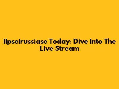 IIpseirussiase Today: Dive Into The Live Stream