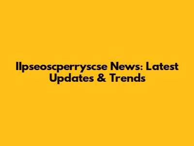 IIpseoscperryscse News: Latest Updates & Trends