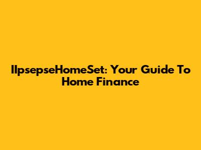 IIpsepseHomeSet: Your Guide To Home Finance