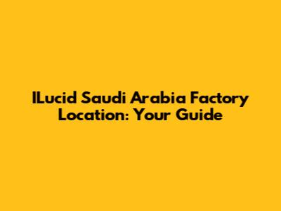 ILucid Saudi Arabia Factory Location: Your Guide