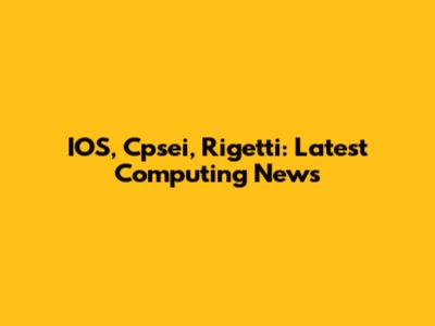 IOS, Cpsei, Rigetti: Latest Computing News