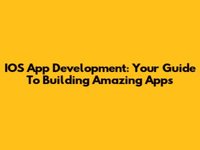 IOS App Development: Your Guide To Building Amazing Apps
