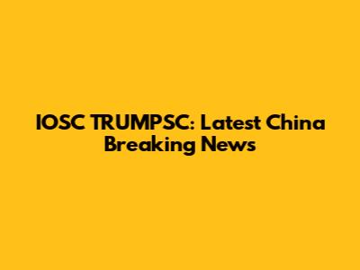 IOSC TRUMPSC: Latest China Breaking News
