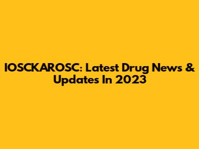IOSCKAROSC: Latest Drug News & Updates In 2023