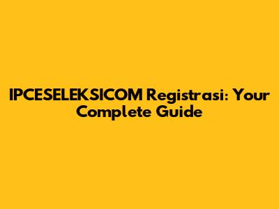 IPCESELEKSICOM Registrasi: Your Complete Guide