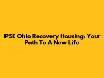 IPSE Ohio Recovery Housing: Your Path To A New Life